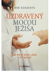 Uzdravený mocou Ježiša :  Ako prijať Božiu Lásku a žíť  naplno /  Bob Schuchts Cover Image
